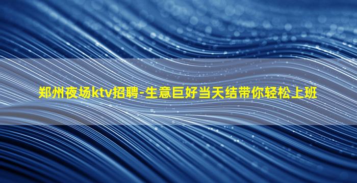 郑州夜场ktv招聘-生意巨好当天结带你轻松上班